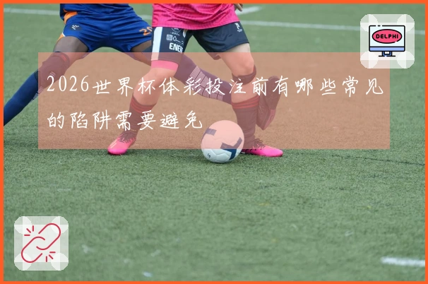 2026世界杯体彩投注前有哪些常见的陷阱需要避免